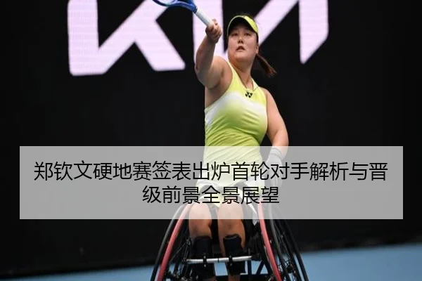 郑钦文硬地赛签表出炉首轮对手解析与晋级前景全景展望（XINGKONGSPORTS）
